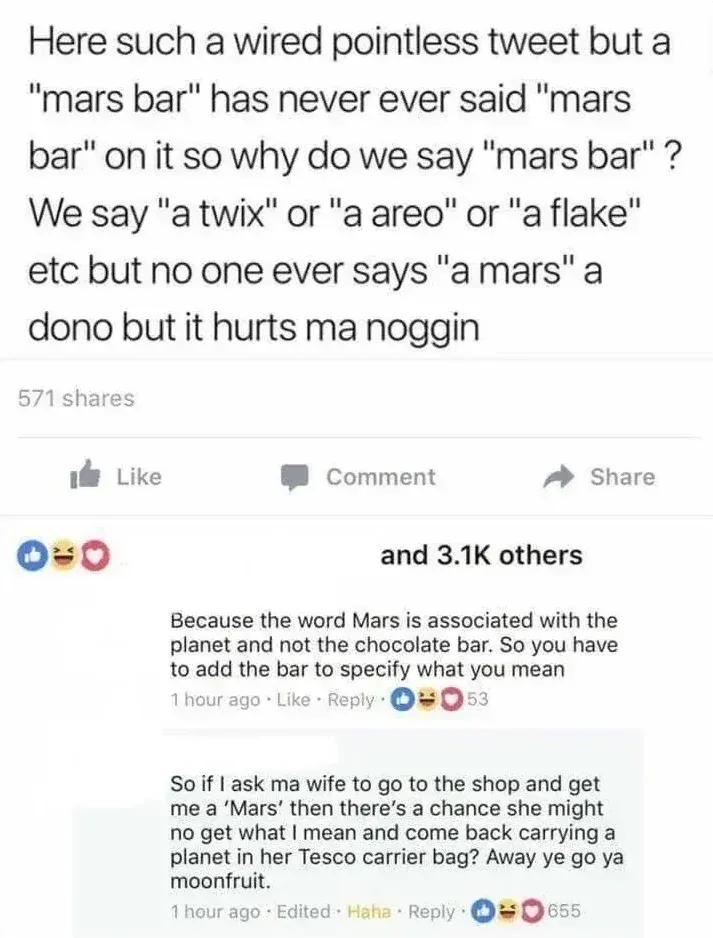 Facebook post and comments. Post: Here such a wired pointless tweet but a "mars bar" has never ever said "mars bar" on it so why do we say "mars bar"? We say "a twix" or "a areo" or "a flake" etc but no one ever says "a mars" a dono but it hurts ma noggin. 3.1K reactions. Comment: Because the word Mars is associated with the planet and not the chocolate bar. So you have to add the bar to specify what you mean. Reply: So if I ask ma wife to go to the shop and get me a 'Mars' then there's a chance she might no get what I mean and come back carrying a planet in her Tesco carrier bag? Away ye go ya moonfruit.