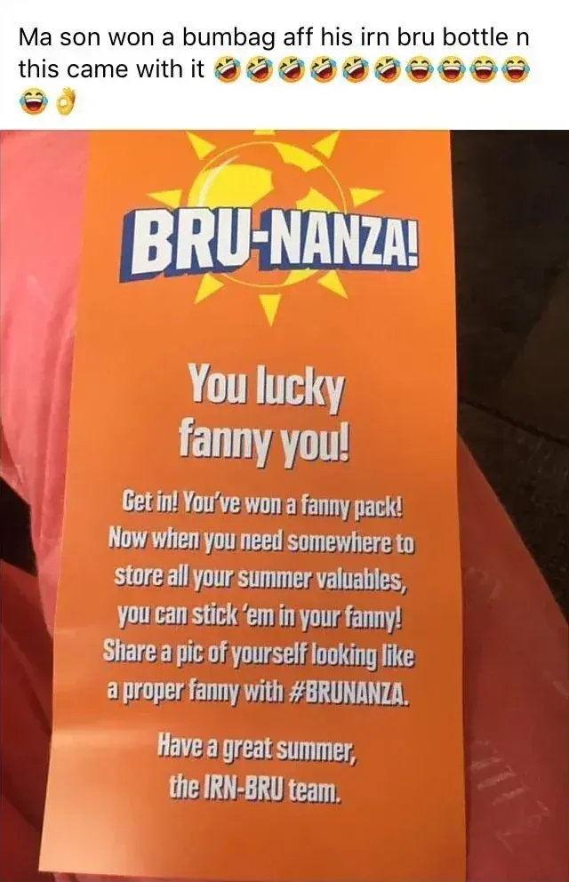 Facebook post - Ma son won a bumbag aff his irn bru bottle n this came with it. Photo of an orange IRN-BRU BRU-NANZA! flyer reading: You lucky fanny you! Get in! You've won a fanny pack! Now when you need somewhere to store all your summer valuables, you can stick 'em in your fanny! Share a pic of yourself looking like a proper fanny with #BRUNANZA. Have a great summer, the IRN-BRU team.