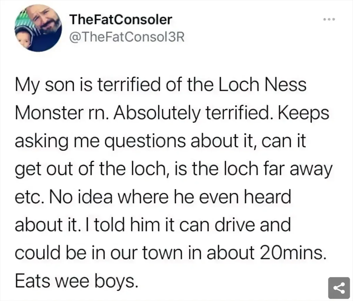 TheFatConsoler @TheFatConsol3R tweet - My son is terrified of the Loch Ness Monster rn. Absolutely terrified. Keeps asking me questions about it, can it get out of the loch, is the loch far away etc. No idea where he even heard about it. I told him it can drive and could be in our town in about 20mins. Eats wee boys.