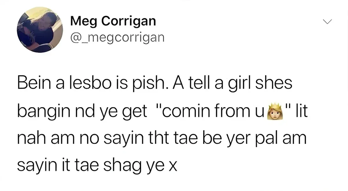 Meg Corrigan @_megcorrigan tweet - Bein a lesbo is pish. A tell a girl shes bangin nd ye get "comin from u" lit nah am no sayin tht tae be yer pal am sayin it tae shag ye x