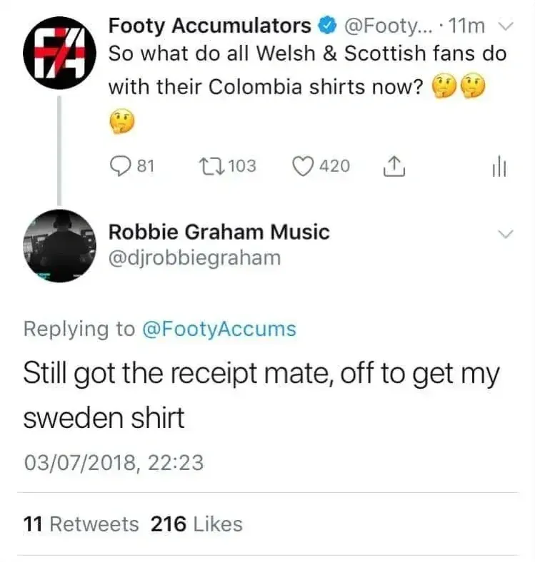 Tweet thread. Footy Accumulators @FootyAccums: So what do all Welsh & Scottish fans do with their Colombia shirts now? Reply by Robbie Graham Music @djrobbiegraham: Still got the receipt mate, off to get my sweden shirt. 03/07/2018.