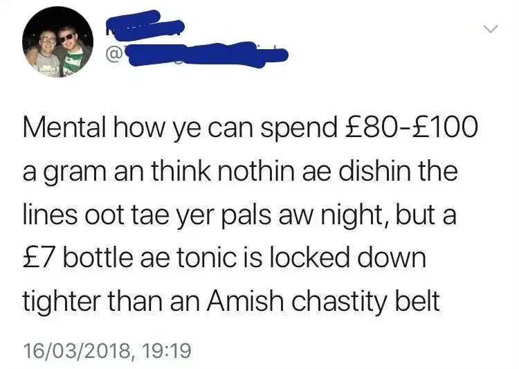 Tweet (handle blacked out) - Mental how ye can spend GBP80-GBP100 a gram an think nothin ae dishin the lines oot tae yer pals aw night, but a GBP7 bottle ae tonic is locked down tighter than an Amish chastity belt. 16/03/2018
