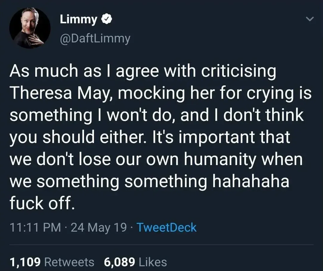 Limmy @DaftLimmy tweet - As much as I agree with criticising Theresa May, mocking her for crying is something I won't do, and I don't think you should either. It's important that we don't lose our own humanity when we something something hahahaha fuck off. 24 May 19.