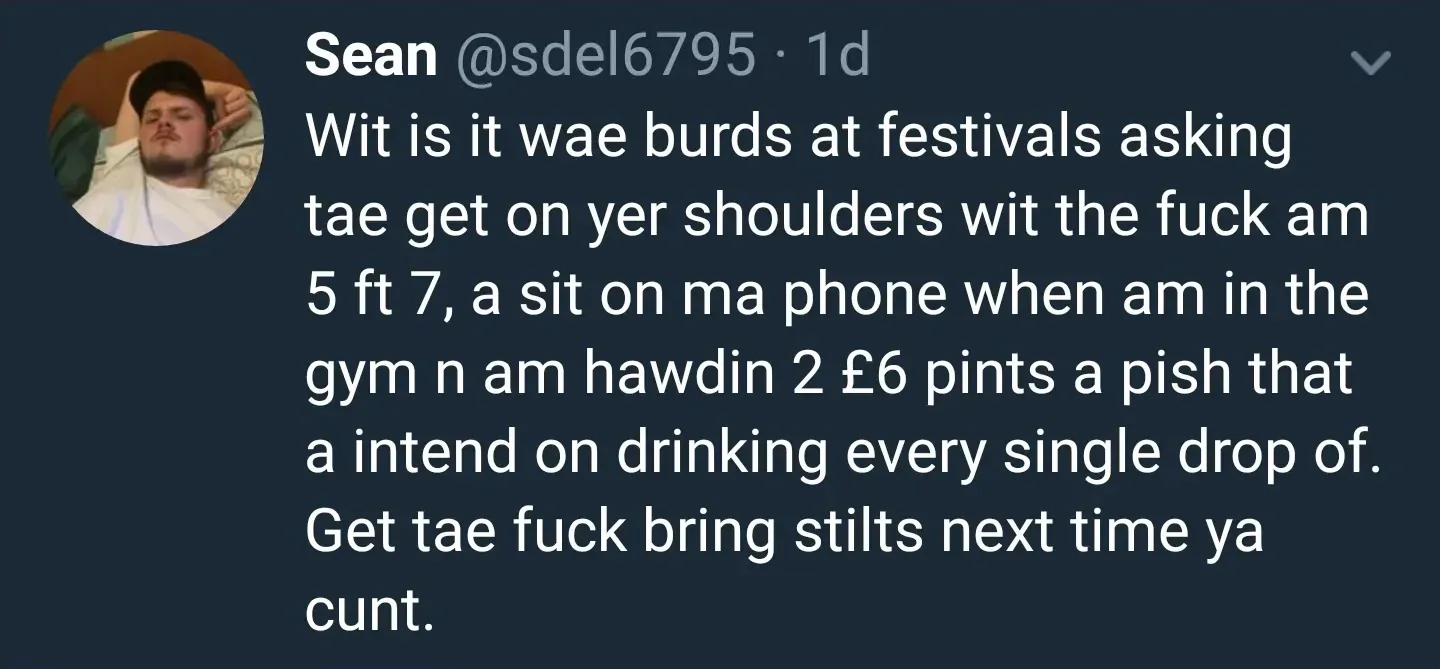 Sean @sdel6795 tweet - Wit is it wae burds at festivals asking tae get on yer shoulders wit the fuck am 5 ft 7, a sit on ma phone when am in the gym n am hawdin 2 6 pound pints a pish that a intend on drinking every single drop of. Get tae fuck bring stilts next time ya cunt