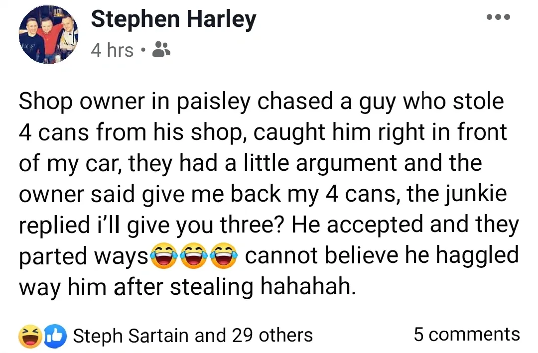 Stephen Harley Facebook post - Shop owner in paisley chased a guy who stole 4 cans from his shop, caught him right in front of my car, they had a little argument and the owner said give me back my 4 cans, the junkie replied i'll give you three? He accepted and they parted ways, cannot believe he haggled way him after stealing hahahah.