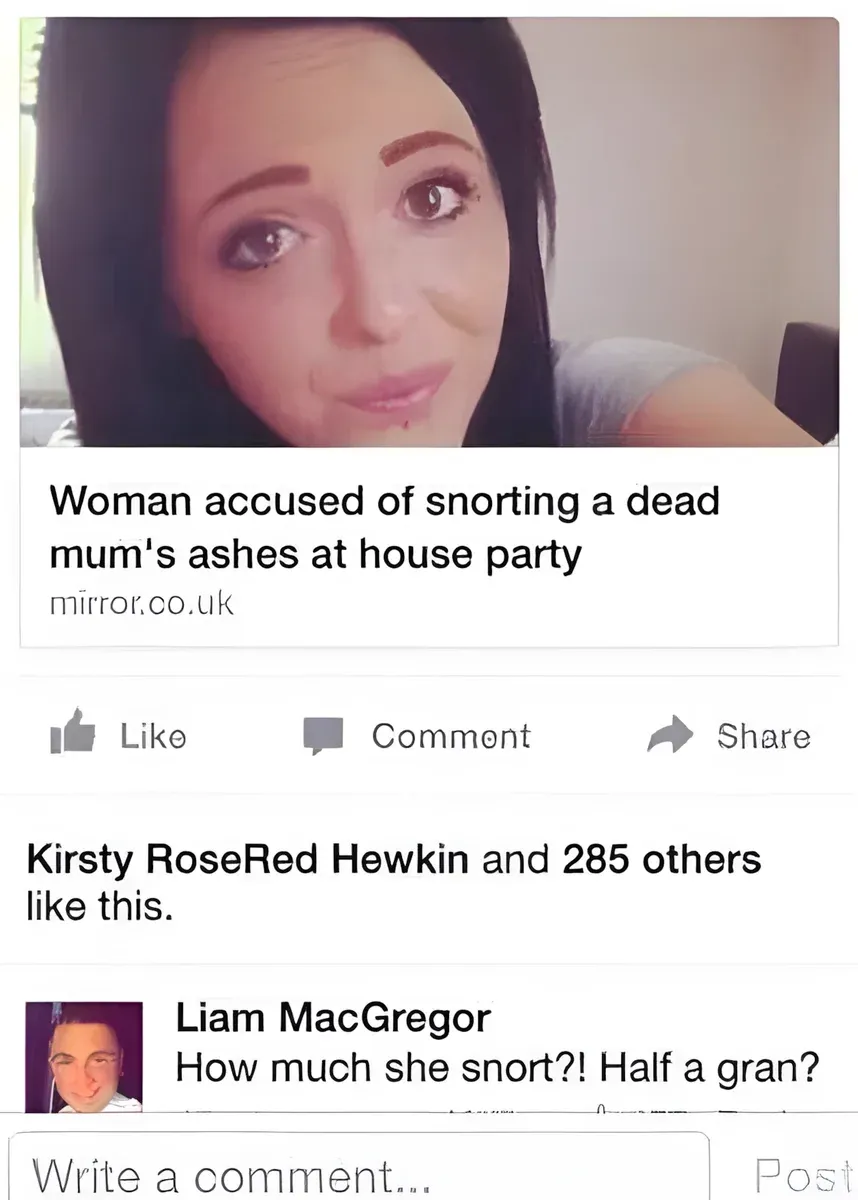 Facebook post sharing a Mirror article - Woman accused of snorting a dead mum's ashes at house party. Comment from Liam MacGregor - How much she snort?! Half a gran?