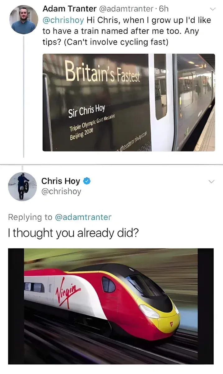 Adam Tranter @adamtranter tweet to @chrishoy - Hi Chris, when I grow up I'd like to have a train named after me too. Any tips? (Can't involve cycling fast). Photo of train named Sir Chris Hoy, Britain's Fastest, Triple Olympic Gold Medallist Beijing 2008. Chris Hoy @chrishoy replies - I thought you already did? with photo of a Virgin train