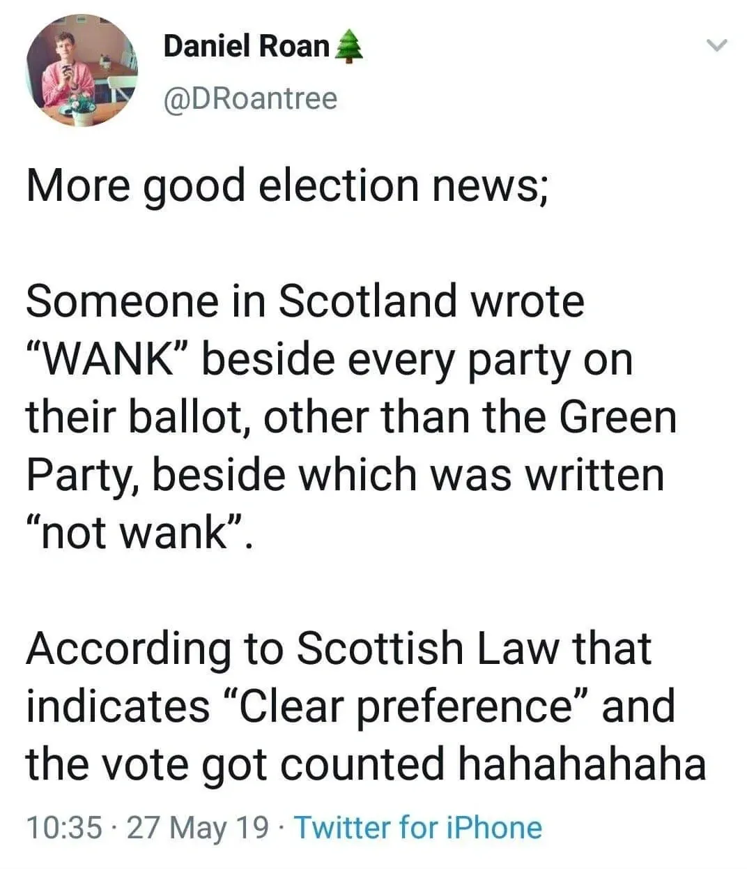 Daniel Roan @DRoantree tweet (27 May 19) - More good election news; Someone in Scotland wrote WANK beside every party on their ballot, other than the Green Party, beside which was written not wank. According to Scottish Law that indicates Clear preference and the vote got counted hahahahaha
