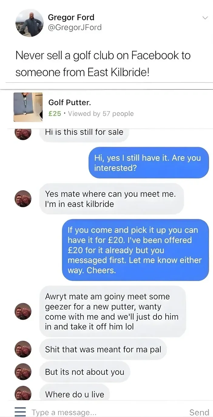 Gregor Ford @GregorJFord tweet - Never sell a golf club on Facebook to someone from East Kilbride! Screenshot of Facebook Marketplace chat. Buyer asks about a 25 pound golf putter, seller offers it for 20 pounds. Buyer then accidentally sends a message meant for his pal saying am goiny meet some geezer for a new putter, wanty come with me and we'll just do him in and take it off him lol. Then says Shit that was meant for ma pal, But its not about you, Where do u live