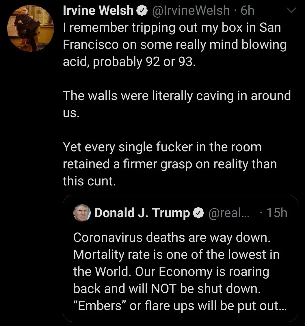 Irvine Welsh @IrvineWelsh tweet - I remember tripping out my box in San Francisco on some really mind blowing acid, probably 92 or 93. The walls were literally caving in around us. Yet every single fucker in the room retained a firmer grasp on reality than this cunt. Quote tweeting Donald J. Trump claiming Coronavirus deaths are way down