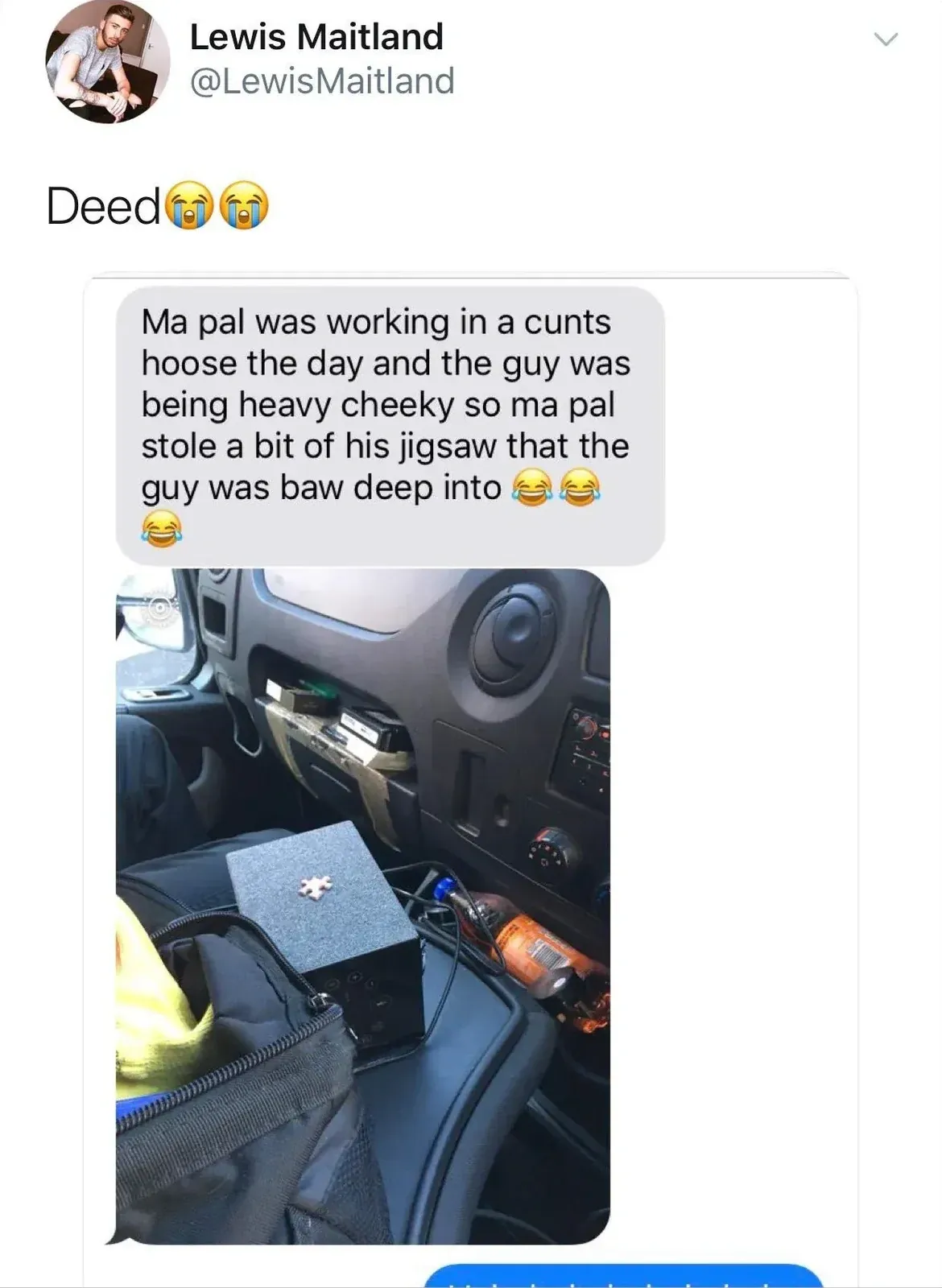 Lewis Maitland @LewisMaitland tweet - Deed. Screenshot of a message: Ma pal was working in a cunts hoose the day and the guy was being heavy cheeky so ma pal stole a bit of his jigsaw that the guy was baw deep into. Photo shows a jigsaw puzzle piece in a van