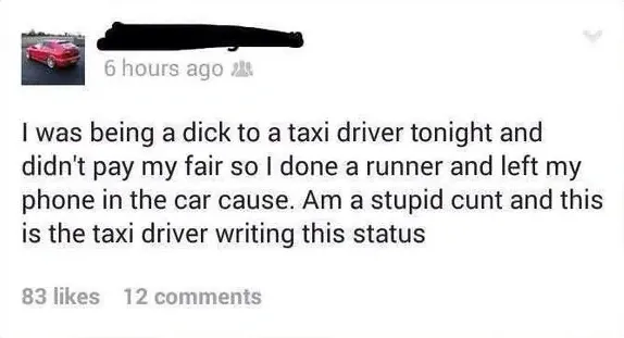 Facebook status (handle obscured) - I was being a dick to a taxi driver tonight and didn't pay my fair so I done a runner and left my phone in the car cause. Am a stupid cunt and this is the taxi driver writing this status.