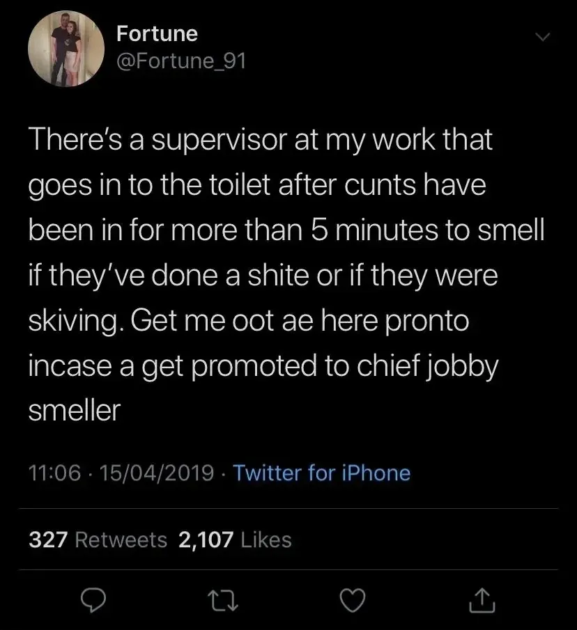 Fortune @Fortune_91 tweet (15/04/2019) - There's a supervisor at my work that goes in to the toilet after cunts have been in for more than 5 minutes to smell if they've done a shite or if they were skiving. Get me oot ae here pronto incase a get promoted to chief jobby smeller.