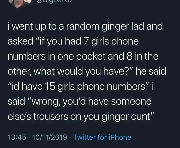 @BigLez07 tweet (10/11/2019) - i went up to a random ginger lad and asked if you had 7 girls phone numbers in one pocket and 8 in the other, what would you have? he said id have 15 girls phone numbers. i said wrong, you'd have someone else's trousers on you ginger cunt