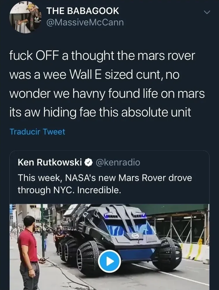 THE BABAGOOK @MassiveMcCann quote tweet - fuck OFF a thought the mars rover was a wee Wall E sized cunt, no wonder we havny found life on mars its aw hiding fae this absolute unit. Quoting Ken Rutkowski @kenradio - This week, NASA's new Mars Rover drove through NYC. Incredible. Video shows massive rover vehicle on a city street