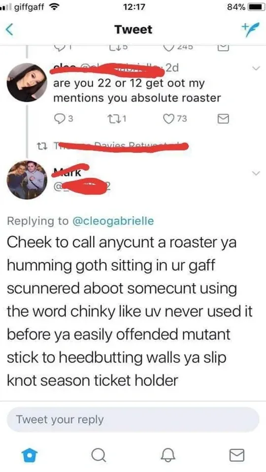 Twitter thread - cleo @cleogabrielle tweets are you 22 or 12 get oot my mentions you absolute roaster. Reply from Mark - Cheek to call anycunt a roaster ya humming goth sitting in ur gaff scunnered aboot somecunt using the word chinky like uv never used it before ya easily offended mutant stick to heedbutting walls ya slip knot season ticket holder