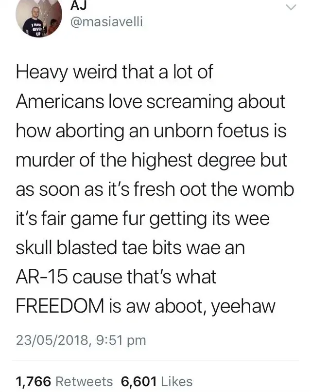 AJ @masiavelli tweet (23/05/2018) - Heavy weird that a lot of Americans love screaming about how aborting an unborn foetus is murder of the highest degree but as soon as it's fresh oot the womb it's fair game fur getting its wee skull blasted tae bits wae an AR-15 cause that's what FREEDOM is aw aboot, yeehaw.