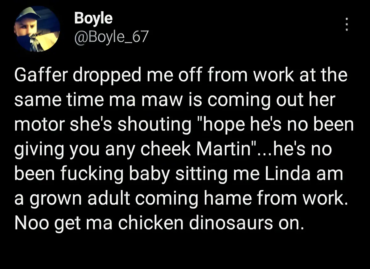 Boyle @Boyle_67 tweet - Gaffer dropped me off from work at the same time ma maw is coming out her motor she's shouting hope he's no been giving you any cheek Martin...he's no been fucking baby sitting me Linda am a grown adult coming hame from work. Noo get ma chicken dinosaurs on