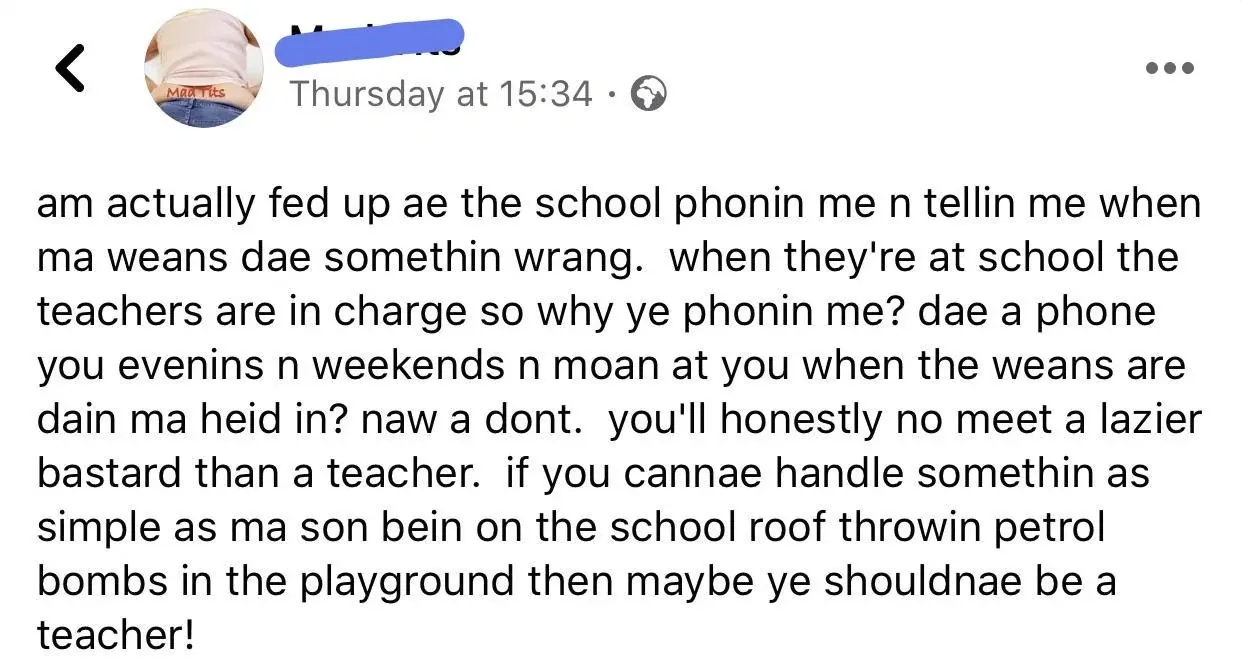 Facebook post (handle obscured, display name Mad Tits) - am actually fed up ae the school phonin me n tellin me when ma weans dae somethin wrang. when they're at school the teachers are in charge so why ye phonin me? dae a phone you evenins n weekends n moan at you when the weans are dain ma heid in? naw a dont. you'll honestly no meet a lazier bastard than a teacher. if you cannae handle somethin as simple as ma son bein on the school roof throwin petrol bombs in the playground then maybe ye shouldnae be a teacher!