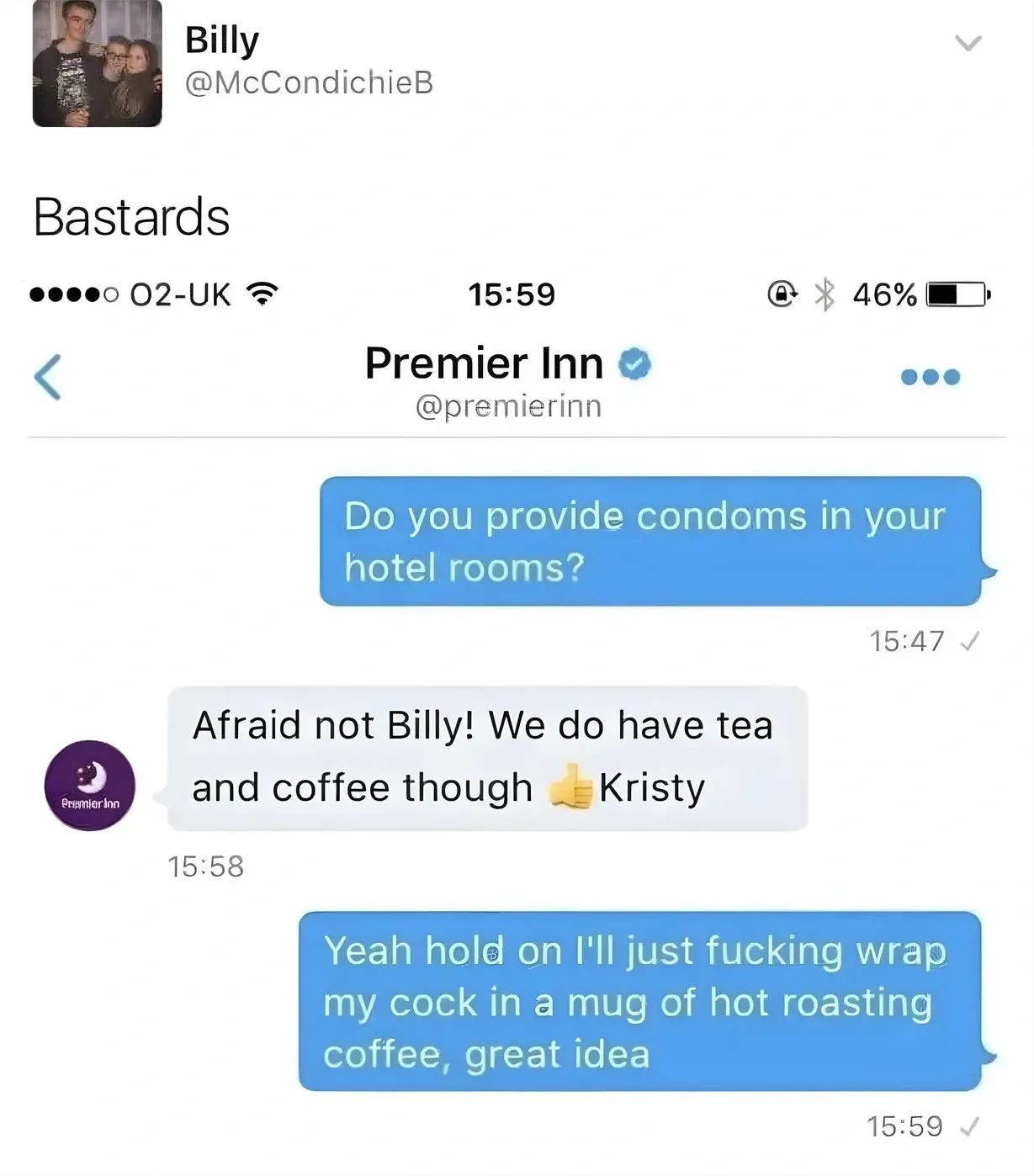 Billy @McCondichieB tweet - Bastards. Screenshot of Twitter DM conversation with Premier Inn. Billy asks Do you provide condoms in your hotel rooms? Premier Inn replies Afraid not Billy! We do have tea and coffee though, Kristy. Billy responds Yeah hold on I'll just fucking wrap my cock in a mug of hot roasting coffee, great idea