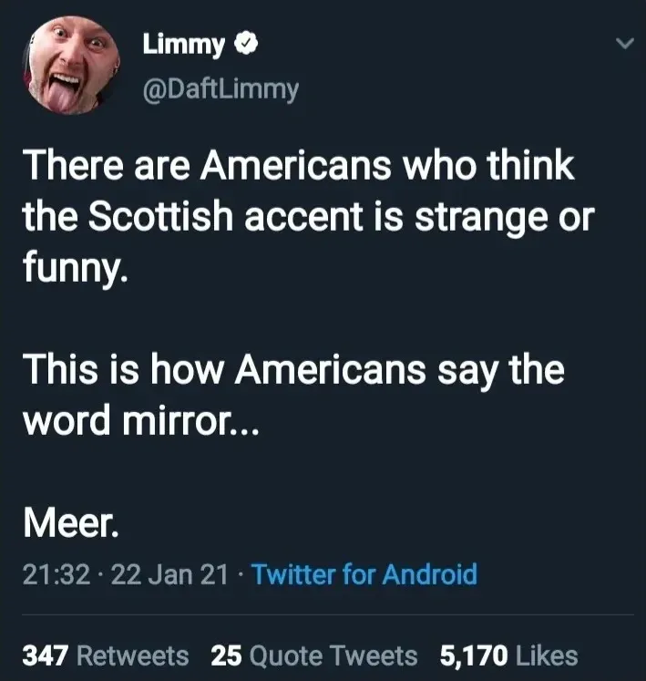 Limmy @DaftLimmy tweet (22 Jan 21) - There are Americans who think the Scottish accent is strange or funny. This is how Americans say the word mirror... Meer.