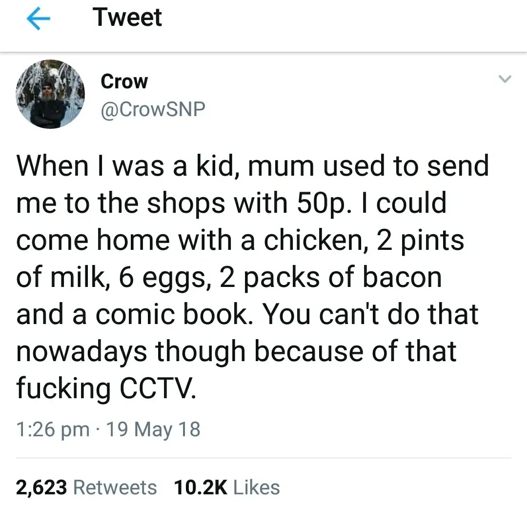 Crow @CrowSNP tweet (19 May 18) - When I was a kid, mum used to send me to the shops with 50p. I could come home with a chicken, 2 pints of milk, 6 eggs, 2 packs of bacon and a comic book. You can't do that nowadays though because of that fucking CCTV.