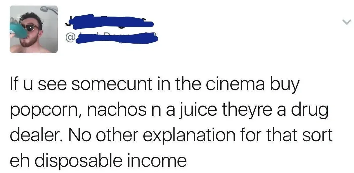 Tweet (handle obscured) - If u see somecunt in the cinema buy popcorn, nachos n a juice theyre a drug dealer. No other explanation for that sort eh disposable income