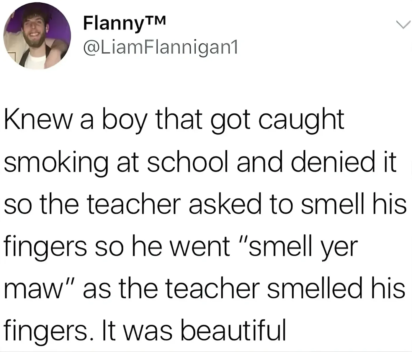 FlannyTM @LiamFlannigan1 tweet - Knew a boy that got caught smoking at school and denied it so the teacher asked to smell his fingers so he went smell yer maw as the teacher smelled his fingers. It was beautiful