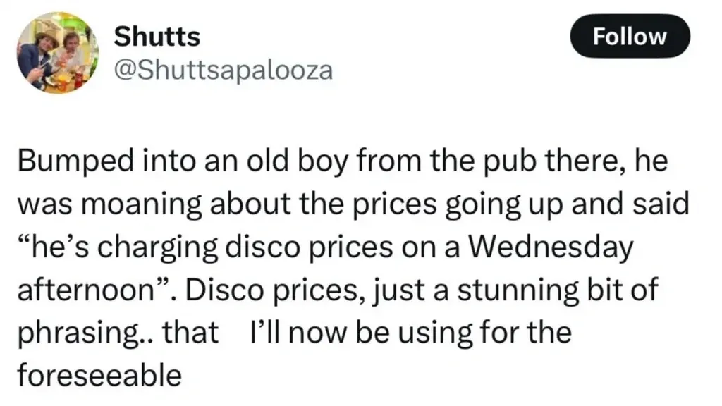 Shutts @Shuttsapalooza tweet - Bumped into an old boy from the pub there, he was moaning about the prices going up and said he's charging disco prices on a Wednesday afternoon. Disco prices, just a stunning bit of phrasing.. that I'll now be using for the foreseeable