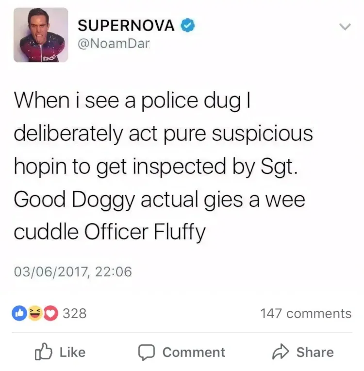 SUPERNOVA @NoamDar Facebook post (03/06/2017) - When i see a police dug I deliberately act pure suspicious hopin to get inspected by Sgt. Good Doggy actual gies a wee cuddle Officer Fluffy.