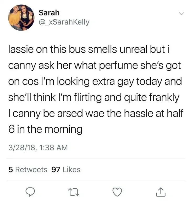 Sarah @_xSarahKelly tweet (3/28/18) - lassie on this bus smells unreal but i canny ask her what perfume she's got on cos I'm looking extra gay today and she'll think I'm flirting and quite frankly I canny be arsed wae the hassle at half 6 in the morning.
