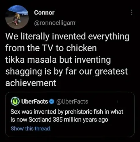 Connor @ronnoclligam quote tweet - We literally invented everything from the TV to chicken tikka masala but inventing shagging is by far our greatest achievement. Quoting UberFacts - Sex was invented by prehistoric fish in what is now Scotland 385 million years ago