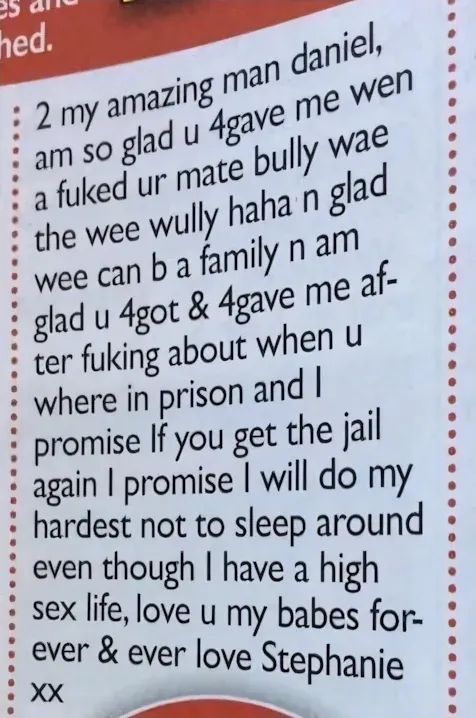 Newspaper personal ad from Stephanie to Daniel - 2 my amazing man daniel, am so glad u 4gave me wen a fuked ur mate bully wae the wee wully haha n glad wee can b a family n am glad u 4got & 4gave me after fuking about when u where in prison and I promise If you get the jail again I promise I will do my hardest not to sleep around even though I have a high sex life, love u my babes forever & ever love Stephanie xx