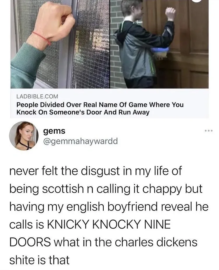 gems @gemmahaywardd tweet with LADbible article about People Divided Over Real Name Of Game Where You Knock On Someone's Door And Run Away - never felt the disgust in my life of being scottish n calling it chappy but having my english boyfriend reveal he calls is KNICKY KNOCKY NINE DOORS what in the charles dickens shite is that