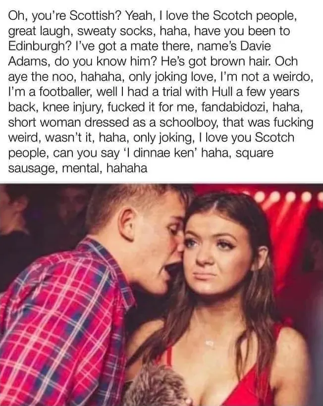 Meme - English lad talking to Scottish girl at a nightclub. Oh, you're Scottish? Yeah, I love the Scotch people, great laugh, sweaty socks, haha, have you been to Edinburgh? I've got a mate there, name's Davie Adams, do you know him? He's got brown hair. Och aye the noo, hahaha, only joking love, I'm not a weirdo, I'm a footballer, well I had a trial with Hull a few years back, knee injury, fucked it for me, fandabidozi, haha, short woman dressed as a schoolboy, that was fucking weird, wasn't it, haha, only joking, I love you Scotch people, can you say I dinnae ken haha, square sausage, mental, hahaha