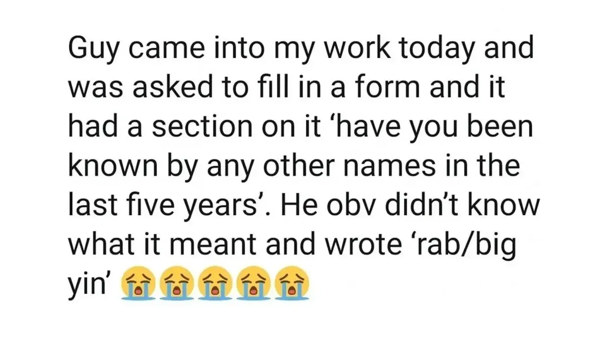 Tweet: 'Guy came into my work today and was asked to fill in a form and it had a section on it "have you been known by any other names in the last five years". He obv didn't know what it meant and wrote "rab/big yin"'