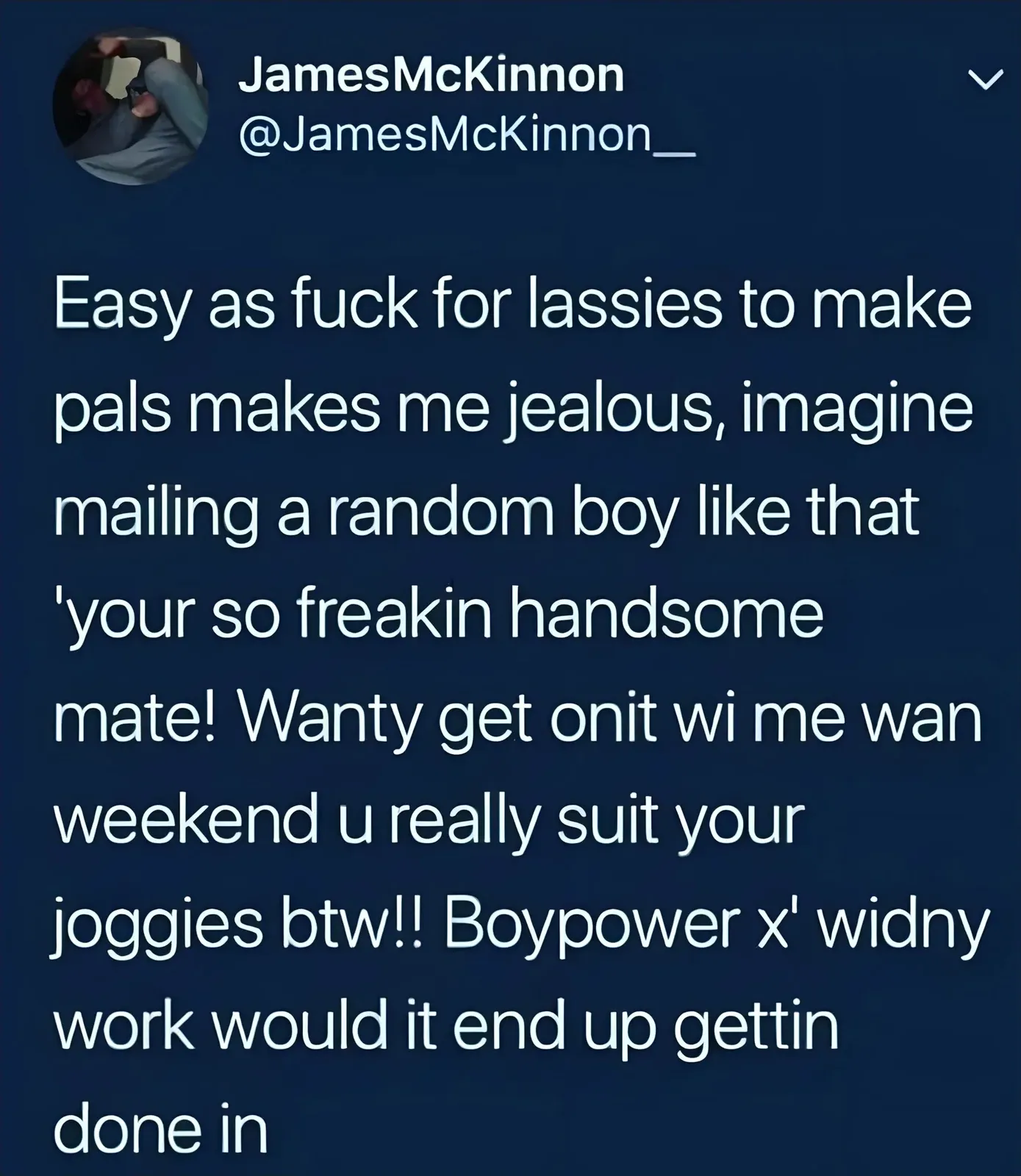 JamesMcKinnon @JamesMcKinnon__ tweet - Easy as fuck for lassies to make pals makes me jealous, imagine mailing a random boy like that your so freakin handsome mate! Wanty get onit wi me wan weekend u really suit your joggies btw!! Boypower x widny work would it end up gettin done in