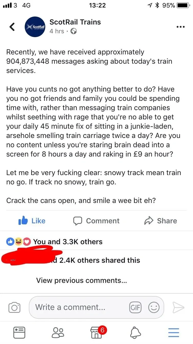 ScotRail Trains Facebook post - Recently, we have received approximately 904,873,448 messages asking about today's train services. Have you cunts no got anything better to do? Have you no got friends and family you could be spending time rather than messaging train companies whilst seething with rage that you're no able to get your daily 45 minute fix of sitting in a junkie-laden, arsehole smelling train carriage twice a day? Let me be very fucking clear: snowy track mean train no go. If track no snowy, train go. Crack the cans open, and smile a wee bit eh? 3.3K reactions