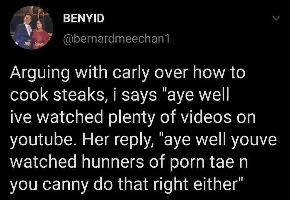 BENYID @bernardmeechan1 tweet - Arguing with carly over how to cook steaks, i says aye well ive watched plenty of videos on youtube. Her reply, aye well youve watched hunners of porn tae n you canny do that right either