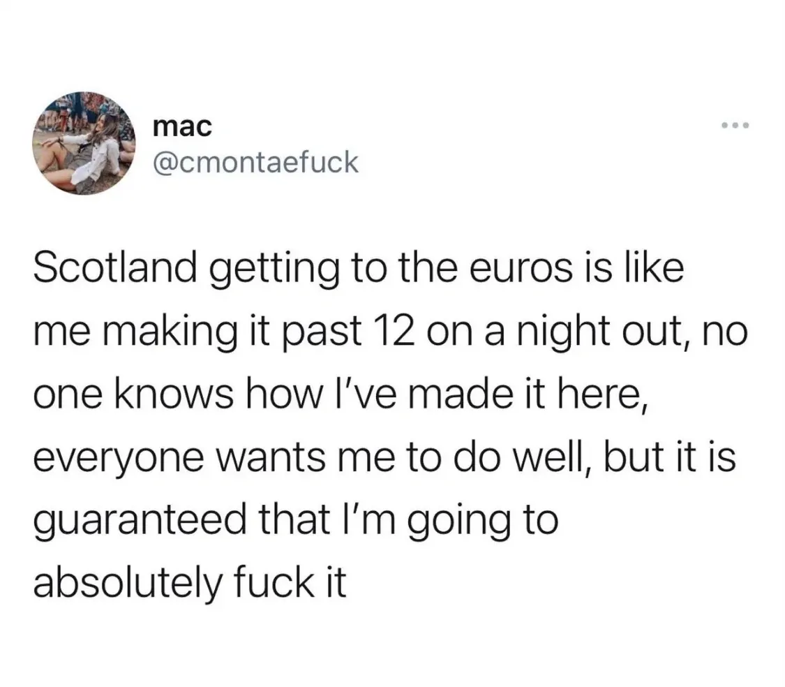 mac @cmontaefuck tweet - Scotland getting to the euros is like me making it past 12 on a night out, no one knows how I've made it here, everyone wants me to do well, but it is guaranteed that I'm going to absolutely fuck it