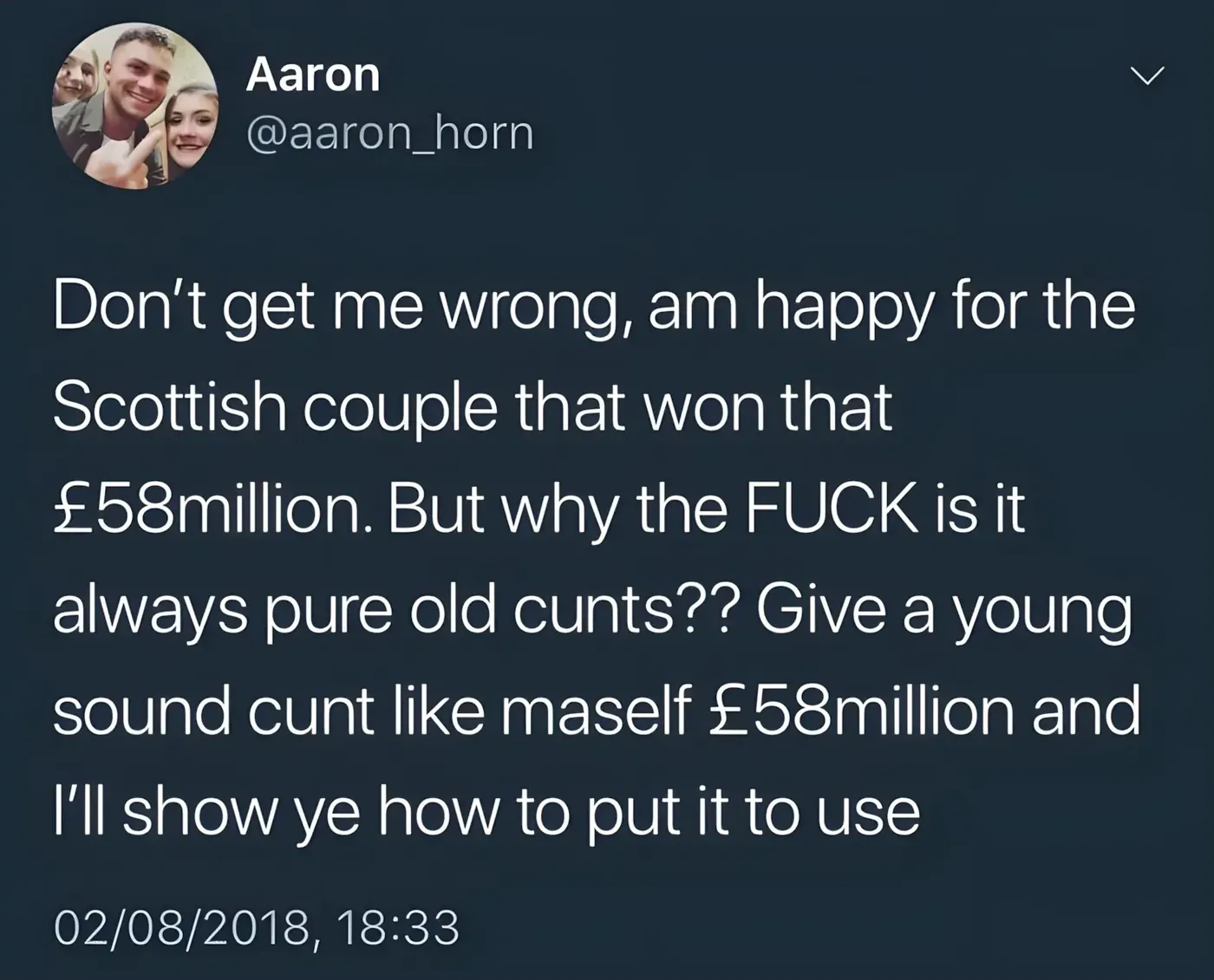 Aaron @aaron_horn tweet (02/08/2018) - Don't get me wrong, am happy for the Scottish couple that won that 58 million pounds. But why the FUCK is it always pure old cunts?? Give a young sound cunt like maself 58 million pounds and I'll show ye how to put it to use