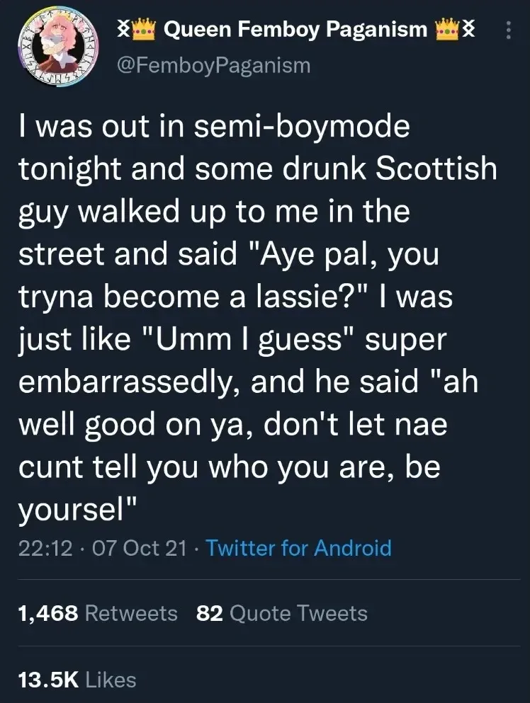 Queen Femboy Paganism @FemboyPaganism tweet (07 Oct 21) - I was out in semi-boymode tonight and some drunk Scottish guy walked up to me in the street and said "Aye pal, you tryna become a lassie?" I was just like "Umm I guess" super embarrassedly, and he said "ah well good on ya, don't let nae cunt tell you who you are, be yoursel".