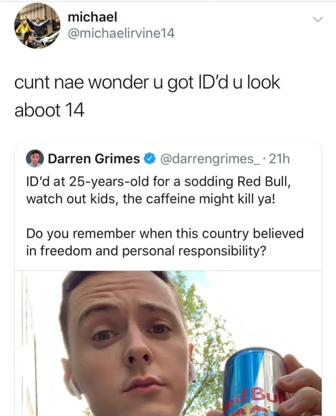michael @michaelirvine14 quote tweet - cunt nae wonder u got ID'd u look aboot 14. Quoting Darren Grimes @darrengrimes_ who tweeted ID'd at 25-years-old for a sodding Red Bull, watch out kids, the caffeine might kill ya! Do you remember when this country believed in freedom and personal responsibility? Selfie of Grimes holding a Red Bull can
