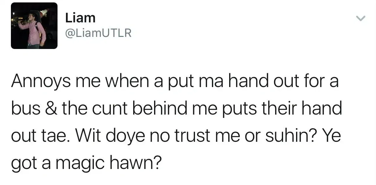 Liam @LiamUTLR tweet - Annoys me when a put ma hand out for a bus & the cunt behind me puts their hand out tae. Wit doye no trust me or suhin? Ye got a magic hawn?
