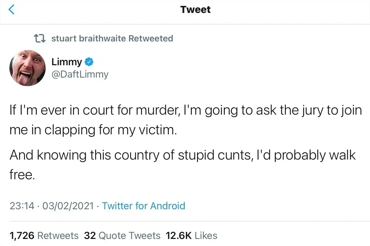 Limmy @DaftLimmy tweet (03/02/2021, retweeted by stuart braithwaite) - If I'm ever in court for murder, I'm going to ask the jury to join me in clapping for my victim. And knowing this country of stupid cunts, I'd probably walk free.