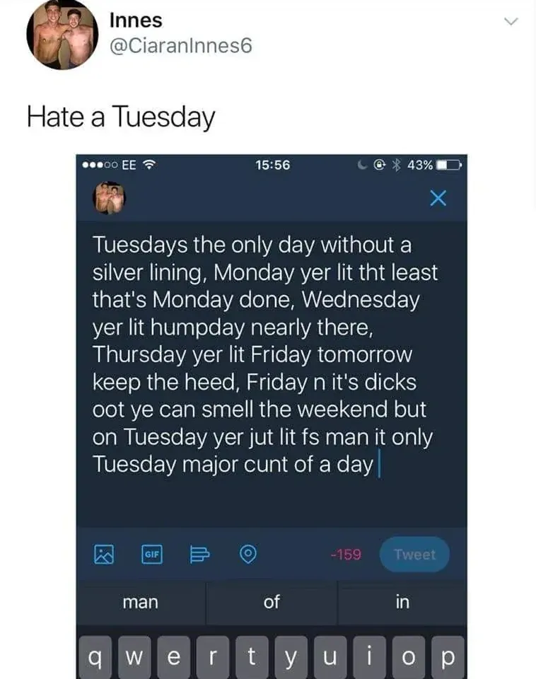 Innes @CiaranInnes6 tweet - Hate a Tuesday. Screenshot of a tweet draft reading: Tuesdays the only day without a silver lining, Monday yer lit tht least that's Monday done, Wednesday yer lit humpday nearly there, Thursday yer lit Friday tomorrow keep the heed, Friday n it's dicks oot ye can smell the weekend but on Tuesday yer jut lit fs man it only Tuesday major cunt of a day