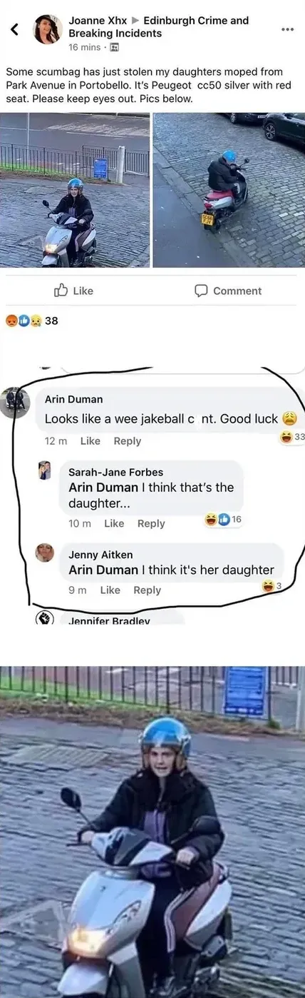 Facebook post from Joanne Xhx to Edinburgh Crime and Breaking Incidents - Some scumbag has just stolen my daughters moped from Park Avenue in Portobello. It's Peugeot cc50 silver with red seat. Please keep eyes out. Two CCTV photos of someone riding the moped. Comments: Arin Duman - Looks like a wee jakeball cunt. Good luck. Sarah-Jane Forbes replies - I think that's the daughter.... Jenny Aitken - I think it's her daughter. Zoomed-in photo of the moped rider at bottom
