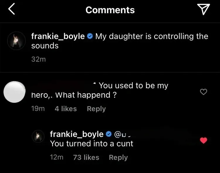 Instagram comments on frankie_boyle post "My daughter is controlling the sounds". Someone replies - You used to be my hero. What happend? frankie_boyle replies - You turned into a cunt