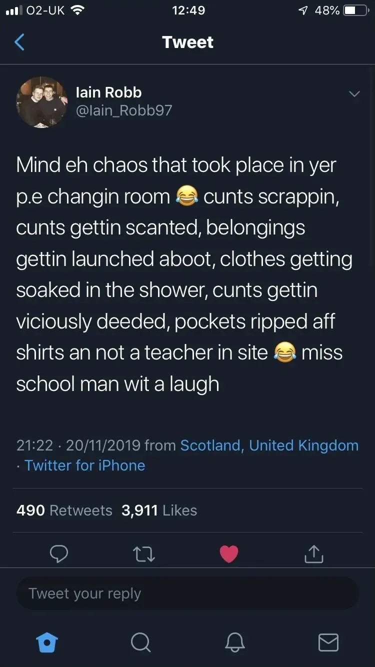 Iain Robb @Iain_Robb97 tweet (20/11/2019, from Scotland) - Mind eh chaos that took place in yer p.e changin room, cunts scrappin, cunts gettin scanted, belongings gettin launched aboot, clothes getting soaked in the shower, cunts gettin viciously deeded, pockets ripped aff shirts an not a teacher in site, miss school man wit a laugh.