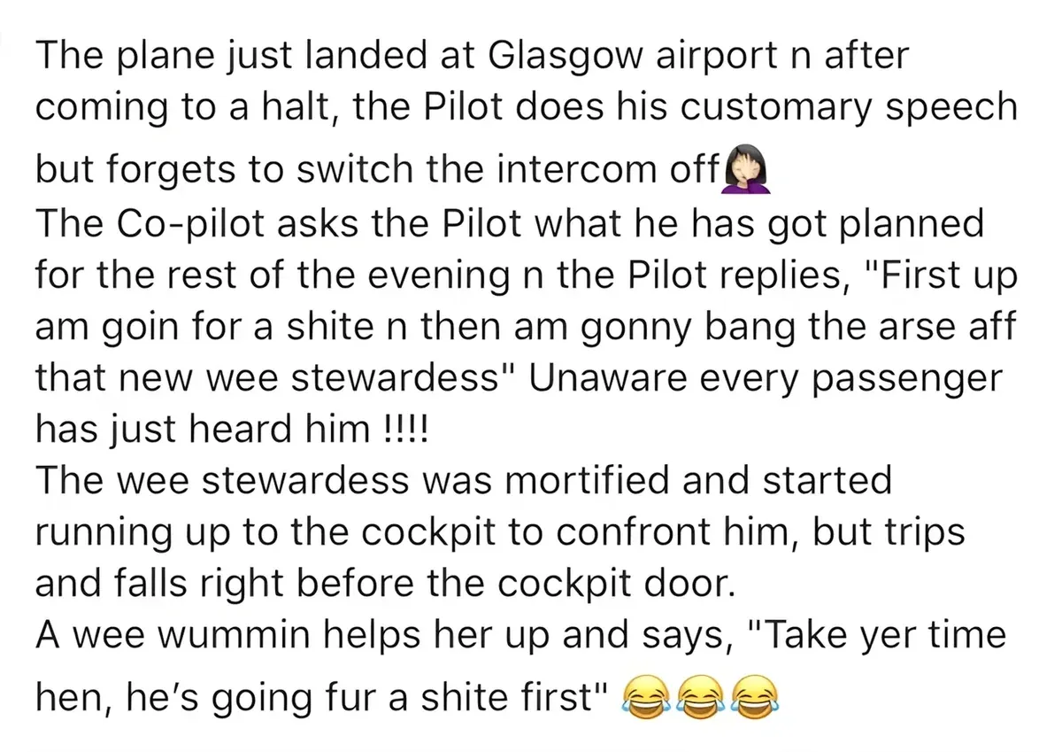Meme text - The plane just landed at Glasgow airport n after coming to a halt, the Pilot does his customary speech but forgets to switch the intercom off. The Co-pilot asks the Pilot what he has got planned for the rest of the evening n the Pilot replies, "First up am goin for a shite n then am gonny bang the arse aff that new wee stewardess" Unaware every passenger has just heard him!!!! The wee stewardess was mortified and started running up to the cockpit to confront him, but trips and falls right before the cockpit door. A wee wummin helps her up and says, "Take yer time hen, he's going fur a shite first"